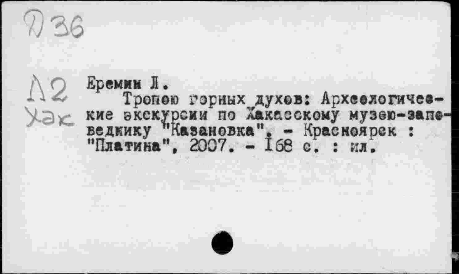 ﻿
Еремим Л.
1 і <0 Тропою горных духов: Архвелогичеа-УЭк кие экскурсии по Хакасскому музою-зап® ведкику "Кавановка". - Красноярск : "Платина”, 2007. - 166 с. : ил.